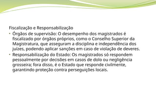 Fiscalização e Responsabilização
• Órgãos de supervisão: O desempenho dos magistrados é
fiscalizado por órgãos próprios, como o Conselho Superior da
Magistratura, que asseguram a disciplina e independência dos
juízes, podendo aplicar sanções em caso de violação de deveres.
• Responsabilização do Estado: Os magistrados só respondem
pessoalmente por decisões em casos de dolo ou negligência
grosseira; fora disso, é o Estado que responde civilmente,
garantindo proteção contra perseguições locais.
 