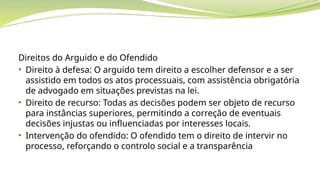 Direitos do Arguido e do Ofendido
• Direito à defesa: O arguido tem direito a escolher defensor e a ser
assistido em todos os atos processuais, com assistência obrigatória
de advogado em situações previstas na lei.
• Direito de recurso: Todas as decisões podem ser objeto de recurso
para instâncias superiores, permitindo a correção de eventuais
decisões injustas ou influenciadas por interesses locais.
• Intervenção do ofendido: O ofendido tem o direito de intervir no
processo, reforçando o controlo social e a transparência
 