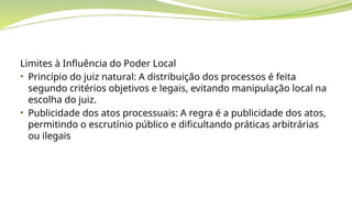 Limites à Influência do Poder Local
• Princípio do juiz natural: A distribuição dos processos é feita
segundo critérios objetivos e legais, evitando manipulação local na
escolha do juiz.
• Publicidade dos atos processuais: A regra é a publicidade dos atos,
permitindo o escrutínio público e dificultando práticas arbitrárias
ou ilegais
 
