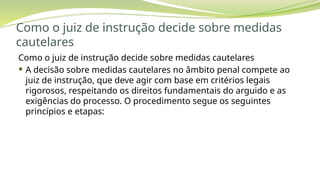 Como o juiz de instrução decide sobre medidas
cautelares
Como o juiz de instrução decide sobre medidas cautelares
 A decisão sobre medidas cautelares no âmbito penal compete ao
juiz de instrução, que deve agir com base em critérios legais
rigorosos, respeitando os direitos fundamentais do arguido e as
exigências do processo. O procedimento segue os seguintes
princípios e etapas:
 