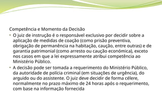 Competência e Momento da Decisão
• O juiz de instrução é o responsável exclusivo por decidir sobre a
aplicação de medidas de coação (como prisão preventiva,
obrigação de permanência na habitação, caução, entre outras) e de
garantia patrimonial (como arresto ou caução económica), exceto
nos casos em que a lei expressamente atribui competência ao
Ministério Público.
• A decisão pode ser tomada a requerimento do Ministério Público,
da autoridade de polícia criminal (em situações de urgência), do
arguido ou do assistente. O juiz deve decidir de forma célere,
normalmente no prazo máximo de 24 horas após o requerimento,
com base na informação fornecida
 