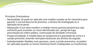 Princípios Orientadores
• Necessidade: Só pode ser aplicada uma medida cautelar se for necessária para
garantir o normal decurso do processo, a eficácia da investigação ou a
aplicação da lei penal.
• Adequação: O juiz deve escolher a medida menos gravosa possível que seja
suficiente para acautelar os riscos identificados (ex.: perigo de fuga,
perturbação da ordem pública, continuação da atividade criminosa).
• Proporcionalidade: A medida deve ser proporcional à gravidade do crime e à
sanção previsível, evitando restrições excessivas aos direitos do arguido.
• Subsidiariedade: Medidas mais gravosas, como a prisão preventiva, só podem
ser aplicadas quando as menos restritivas forem inadequadas ou insuficientes
 