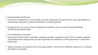 Fundamentação da Decisão
 O juiz deve fundamentar concretamente a decisão, indicando os elementos dos autos que justificam a
necessidade, adequação e proporcionalidade da medida aplicada.
 O arguido deve ser ouvido antes da aplicação da medida, salvo em casos de impossibilidade
devidamente fundamentada.
 4. Procedimento e Garantias
 O juiz pode decidir sobre as medidas cautelares durante o inquérito e até ao início das fases seguintes
do processo penal, assegurando que não há períodos de indefinição (“limbo processual”) entre fases
processuais.
 Todas as decisões são passíveis de recurso, garantindo o controlo por instâncias superiores e a proteção
dos direitos do arguido.
 