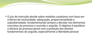  O juiz de instrução decide sobre medidas cautelares com base em
critérios de necessidade, adequação, proporcionalidade e
subsidiariedade, fundamentando sempre a decisão nos elementos
concretos do processo e ouvindo o arguido. O objetivo é equilibrar
a eficácia do processo penal com a proteção dos direitos
fundamentais do arguido, especialmente a liberdade pessoal
 