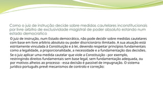 Como o juiz de instrução decide sobre medidas cautelares inconstitucionais
por livre arbitro de exclusividade magistral de poder absoluto estando num
estado democratico
O juiz de instrução, num Estado democrático, não pode decidir sobre medidas cautelares
com base em livre arbítrio absoluto ou poder discricionário ilimitado. A sua atuação está
estritamente vinculada à Constituição e à lei, devendo respeitar princípios fundamentais
como a legalidade, a proporcionalidade, a necessidade e a fundamentação das decisões.
Se o juiz aplicar uma medida cautelar que viole a Constituição - por exemplo,
restringindo direitos fundamentais sem base legal, sem fundamentação adequada, ou
por motivos alheios ao processo - essa decisão é passível de impugnação. O sistema
jurídico português prevê mecanismos de controlo e correção:
 