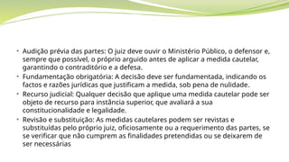 • Audição prévia das partes: O juiz deve ouvir o Ministério Público, o defensor e,
sempre que possível, o próprio arguido antes de aplicar a medida cautelar,
garantindo o contraditório e a defesa.
• Fundamentação obrigatória: A decisão deve ser fundamentada, indicando os
factos e razões jurídicas que justificam a medida, sob pena de nulidade.
• Recurso judicial: Qualquer decisão que aplique uma medida cautelar pode ser
objeto de recurso para instância superior, que avaliará a sua
constitucionalidade e legalidade.
• Revisão e substituição: As medidas cautelares podem ser revistas e
substituídas pelo próprio juiz, oficiosamente ou a requerimento das partes, se
se verificar que não cumprem as finalidades pretendidas ou se deixarem de
ser necessárias
 