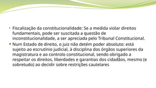 • Fiscalização da constitucionalidade: Se a medida violar direitos
fundamentais, pode ser suscitada a questão de
inconstitucionalidade, a ser apreciada pelo Tribunal Constitucional.
 Num Estado de direito, o juiz não detém poder absoluto: está
sujeito ao escrutínio judicial, à disciplina dos órgãos superiores da
magistratura e ao controlo constitucional, sendo obrigado a
respeitar os direitos, liberdades e garantias dos cidadãos, mesmo (e
sobretudo) ao decidir sobre restrições cautelares
 