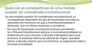 Quais são as consequências de uma medida
cautelar ser considerada inconstitucional
Se uma medida cautelar for considerada inconstitucional, as
consequências dependem do tipo de fiscalização (concreta ou
abstrata) e do momento em que a inconstitucionalidade é
declarada, mas há efeitos essenciais a considerar:
• No caso de fiscalização concreta (em processo pendente):
Se o Tribunal Constitucional declarar a inconstitucionalidade no
âmbito de um caso concreto, a decisão é obrigatória para esse
processo. O processo retorna ao tribunal de origem, que deve
alterar a decisão anterior para se conformar ao julgamento sobre a
inconstitucionalidade.
 