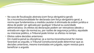 • No caso de fiscalização abstrata (com força obrigatória geral):
Se a inconstitucionalidade for declarada com força obrigatória geral, a
norma que fundamentou a medida cautelar é eliminada da ordem jurídica e
deixa de poder ser aplicada por qualquer tribunal ou autoridade
administrativa. Os efeitos da declaração podem ser retroativos (desde a
entrada em vigor da norma) ou, por razões de segurança jurídica, equidade
ou interesse público, o Tribunal pode limitar os efeitos no tempo
• Efeitos sobre decisões anteriores:
Em matéria penal ou disciplinar, se a norma inconstitucional for menos
favorável ao arguido, o Tribunal Constitucional pode determinar que as
decisões anteriores, mesmo transitadas em julgado, sejam revistas para
beneficiar o arguido
 