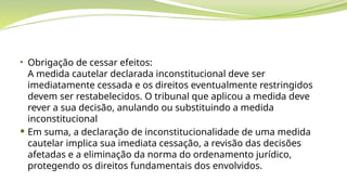 • Obrigação de cessar efeitos:
A medida cautelar declarada inconstitucional deve ser
imediatamente cessada e os direitos eventualmente restringidos
devem ser restabelecidos. O tribunal que aplicou a medida deve
rever a sua decisão, anulando ou substituindo a medida
inconstitucional
 Em suma, a declaração de inconstitucionalidade de uma medida
cautelar implica sua imediata cessação, a revisão das decisões
afetadas e a eliminação da norma do ordenamento jurídico,
protegendo os direitos fundamentais dos envolvidos.
 