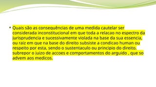  Quais são as consequências de uma medida cautelar ser
considerada inconstitucional em que toda a relacao no espectro da
jurisprudencia e sucessivamente violada na base da sua essencia,
ou raiz em que na base do direito subsiste a condicao human ou
respeito por esta, sendo o sustentaculo ou principio do direito.
subrepor o juizo de accoes e comportamentos do arguido , que so
advem aos medicos.
 