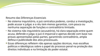 Resumo das Diferenças Essenciais
• No sistema inquisitório, o juiz centraliza poderes, conduz a investigação,
pode acusar e julgar, e o réu tem menos garantias, com pouca ou
nenhuma separação de funções e contraditório limitado.
• No sistema não inquisitório (acusatório), há clara separação entre quem
acusa, defende e julga; o juiz é imparcial e apenas decide com base nas
provas apresentadas pelas partes, garantindo contraditório, ampla
defesa e publicidade dos atos processuais.
 Essas diferenças refletem não apenas opções técnicas, mas escolhas
políticas e ideológicas sobre o papel do processo penal na proteção dos
direitos individuais e na limitação do poder estatal.
 
