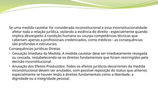 Se uma medida cautelar for considerada inconstitucional e essa inconstitucionalidade
afetar toda a relação jurídica, violando a essência do direito - especialmente quando
implica desrespeito à condição humana ou usurpa competências técnicas que
caberiam apenas a profissionais credenciados, como médicos - as consequências
são profundas e estruturais.
Consequências Jurídicas Diretas
• Cessação Imediata da Medida: A medida cautelar deve ser imediatamente revogada
ou cessada, restabelecendo-se os direitos fundamentais que foram restringidos pela
decisão inconstitucional.
• Anulação dos Efeitos Produzidos: Todos os efeitos jurídicos decorrentes da medida
inconstitucional devem ser anulados, com possível reposição do status quo anterior,
especialmente se houver lesão a direitos fundamentais como a liberdade, a
dignidade ou a integridade pessoal.
 