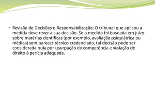 • Revisão de Decisões e Responsabilização: O tribunal que aplicou a
medida deve rever a sua decisão. Se a medida foi baseada em juízo
sobre matérias científicas (por exemplo, avaliação psiquiátrica ou
médica) sem parecer técnico credenciado, tal decisão pode ser
considerada nula por usurpação de competência e violação do
direito à perícia adequada.
 