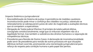 Impacto Sistémico e Jurisprudencial
• Descredibilização do Sistema de Justiça: A persistência de medidas cautelares
inconstitucionais pode minar a confiança dos cidadãos na justiça, sobretudo se
reiteradamente se sobrepuserem juízos de valor do magistrado a avaliações técnicas
que só competem a especialistas.
• Obrigação de Tutela Judicial Efectiva: O princípio da tutela judicial efetiva,
consagrado constitucionalmente, exige que os tribunais respeitem não só a
legalidade formal, mas também a substância dos direitos humanos e a separação de
competências técnicas.
• Precedente para Revisão de Outros Casos: A declaração de inconstitucionalidade
pode servir de precedente para revisão de outros processos em que situações
idênticas tenham ocorrido, promovendo uma reorientação jurisprudencial para
reforço do respeito pela condição humana e pelo papel dos peritos.
 