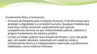 Fundamento Ético e Humanista
• Primazia do Respeito pela Condição Humana: O direito existe para
proteger a dignidade e a condição humana. Qualquer medida que
viole esse núcleo essencial, especialmente por ignorar
competências técnicas ou por arbitrariedade judicial, subverte o
próprio fundamento do sistema jurídico.
• Limites ao Poder Judicial: Num Estado de Direito, o juiz não pode
agir com poder absoluto, sobretudo em matérias onde o
conhecimento técnico é indispensável e reservado a profissionais
habilitados, como médicos forenses.
 