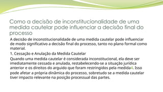 Como a decisão de inconstitucionalidade de uma
medida cautelar pode influenciar a decisão final do
processo
A decisão de inconstitucionalidade de uma medida cautelar pode influenciar
de modo significativo a decisão final do processo, tanto no plano formal como
material.
1. Cessação e Anulação da Medida Cautelar
Quando uma medida cautelar é considerada inconstitucional, ela deve ser
imediatamente cessada e anulada, restabelecendo-se a situação jurídica
anterior e os direitos do arguido que foram restringidos pela medida4. Isso
pode afetar a própria dinâmica do processo, sobretudo se a medida cautelar
tiver impacto relevante na posição processual das partes.
 
