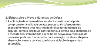 2. Efeitos sobre a Prova e Garantias de Defesa
 A aplicação de uma medida cautelar inconstitucional pode
comprometer a validade de atos processuais subsequentes,
especialmente se tiver restringido direitos fundamentais do
arguido, como o direito ao contraditório, à defesa ou à liberdade.Se
a medida tiver influenciado a recolha de prova ou a condução do
processo, pode ser fundamento para anulação de atos e até para
absolvição, caso se conclua que houve violação de garantias
essenciais.
 