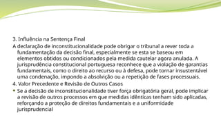 3. Influência na Sentença Final
A declaração de inconstitucionalidade pode obrigar o tribunal a rever toda a
fundamentação da decisão final, especialmente se esta se baseou em
elementos obtidos ou condicionados pela medida cautelar agora anulada. A
jurisprudência constitucional portuguesa reconhece que a violação de garantias
fundamentais, como o direito ao recurso ou à defesa, pode tornar insustentável
uma condenação, impondo a absolvição ou a repetição de fases processuais.
4. Valor Precedente e Revisão de Outros Casos
 Se a decisão de inconstitucionalidade tiver força obrigatória geral, pode implicar
a revisão de outros processos em que medidas idênticas tenham sido aplicadas,
reforçando a proteção de direitos fundamentais e a uniformidade
jurisprudencial
 