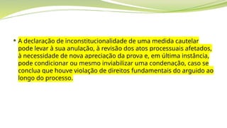  A declaração de inconstitucionalidade de uma medida cautelar
pode levar à sua anulação, à revisão dos atos processuais afetados,
à necessidade de nova apreciação da prova e, em última instância,
pode condicionar ou mesmo inviabilizar uma condenação, caso se
conclua que houve violação de direitos fundamentais do arguido ao
longo do processo.
 