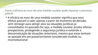 Como a eficácia ex nunc de uma medida cautelar pode impactar o processo
judicial
 A eficácia ex nunc de uma medida cautelar significa que seus
efeitos passam a valer apenas a partir do momento da decisão,
sem retroagir para atingir atos ou situações jurídicas já
consolidadas no passado.Ou seja, a medida cautelar produz efeitos
prospectivos, protegendo a segurança jurídica e evitando a
desconstituição de situações anteriores, mesmo que estas tenham
se apoiado em ato posteriormente considerado inválido ou
inconstitucional
 