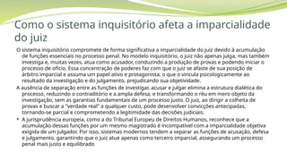 Como o sistema inquisitório afeta a imparcialidade
do juiz
O sistema inquisitório compromete de forma significativa a imparcialidade do juiz devido à acumulação
de funções essenciais no processo penal. No modelo inquisitório, o juiz não apenas julga, mas também
investiga e, muitas vezes, atua como acusador, conduzindo a produção de provas e podendo iniciar o
processo de ofício. Essa concentração de poderes faz com que o juiz se afaste de sua posição de
árbitro imparcial e assuma um papel ativo e protagonista, o que o vincula psicologicamente ao
resultado da investigação e do julgamento, prejudicando sua objetividade.
A ausência de separação entre as funções de investigar, acusar e julgar elimina a estrutura dialética do
processo, reduzindo o contraditório e a ampla defesa, e transformando o réu em mero objeto da
investigação, sem as garantias fundamentais de um processo justo. O juiz, ao dirigir a colheita de
provas e buscar a "verdade real" a qualquer custo, pode desenvolver convicções antecipadas,
tornando-se parcial e comprometendo a legitimidade das decisões judiciais.
 A jurisprudência europeia, como a do Tribunal Europeu de Direitos Humanos, reconhece que a
acumulação dessas funções por um mesmo magistrado é incompatível com a imparcialidade objetiva
exigida de um julgador. Por isso, sistemas modernos tendem a separar as funções de acusação, defesa
e julgamento, garantindo que o juiz atue apenas como terceiro imparcial, assegurando um processo
penal mais justo e equilibrado
 