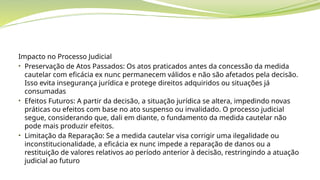 Impacto no Processo Judicial
• Preservação de Atos Passados: Os atos praticados antes da concessão da medida
cautelar com eficácia ex nunc permanecem válidos e não são afetados pela decisão.
Isso evita insegurança jurídica e protege direitos adquiridos ou situações já
consumadas
• Efeitos Futuros: A partir da decisão, a situação jurídica se altera, impedindo novas
práticas ou efeitos com base no ato suspenso ou invalidado. O processo judicial
segue, considerando que, dali em diante, o fundamento da medida cautelar não
pode mais produzir efeitos.
• Limitação da Reparação: Se a medida cautelar visa corrigir uma ilegalidade ou
inconstitucionalidade, a eficácia ex nunc impede a reparação de danos ou a
restituição de valores relativos ao período anterior à decisão, restringindo a atuação
judicial ao futuro
 