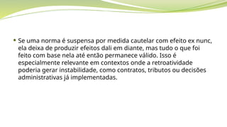  Se uma norma é suspensa por medida cautelar com efeito ex nunc,
ela deixa de produzir efeitos dali em diante, mas tudo o que foi
feito com base nela até então permanece válido. Isso é
especialmente relevante em contextos onde a retroatividade
poderia gerar instabilidade, como contratos, tributos ou decisões
administrativas já implementadas.
 