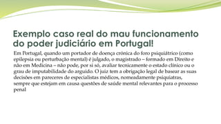 Exemplo caso real do mau funcionamento
do poder judiciário em Portugal!
Em Portugal, quando um portador de doença crónica do foro psiquiátrico (como
epilepsia ou perturbação mental) é julgado, o magistrado – formado em Direito e
não em Medicina – não pode, por si só, avaliar tecnicamente o estado clínico ou o
grau de imputabilidade do arguido. O juiz tem a obrigação legal de basear as suas
decisões em pareceres de especialistas médicos, nomeadamente psiquiatras,
sempre que estejam em causa questões de saúde mental relevantes para o processo
penal
 