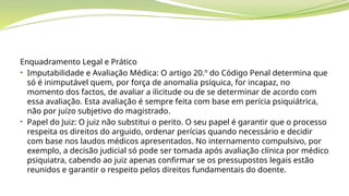 Enquadramento Legal e Prático
• Imputabilidade e Avaliação Médica: O artigo 20.º do Código Penal determina que
só é inimputável quem, por força de anomalia psíquica, for incapaz, no
momento dos factos, de avaliar a ilicitude ou de se determinar de acordo com
essa avaliação. Esta avaliação é sempre feita com base em perícia psiquiátrica,
não por juízo subjetivo do magistrado.
• Papel do Juiz: O juiz não substitui o perito. O seu papel é garantir que o processo
respeita os direitos do arguido, ordenar perícias quando necessário e decidir
com base nos laudos médicos apresentados. No internamento compulsivo, por
exemplo, a decisão judicial só pode ser tomada após avaliação clínica por médico
psiquiatra, cabendo ao juiz apenas confirmar se os pressupostos legais estão
reunidos e garantir o respeito pelos direitos fundamentais do doente.
 