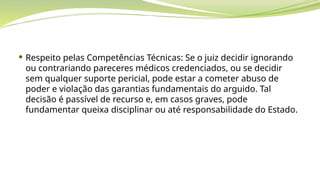  Respeito pelas Competências Técnicas: Se o juiz decidir ignorando
ou contrariando pareceres médicos credenciados, ou se decidir
sem qualquer suporte pericial, pode estar a cometer abuso de
poder e violação das garantias fundamentais do arguido. Tal
decisão é passível de recurso e, em casos graves, pode
fundamentar queixa disciplinar ou até responsabilidade do Estado.
 