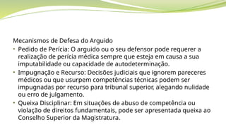 Mecanismos de Defesa do Arguido
• Pedido de Perícia: O arguido ou o seu defensor pode requerer a
realização de perícia médica sempre que esteja em causa a sua
imputabilidade ou capacidade de autodeterminação.
• Impugnação e Recurso: Decisões judiciais que ignorem pareceres
médicos ou que usurpem competências técnicas podem ser
impugnadas por recurso para tribunal superior, alegando nulidade
ou erro de julgamento.
• Queixa Disciplinar: Em situações de abuso de competência ou
violação de direitos fundamentais, pode ser apresentada queixa ao
Conselho Superior da Magistratura.
 