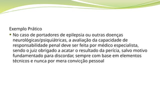 Exemplo Prático
 No caso de portadores de epilepsia ou outras doenças
neurológicas/psiquiátricas, a avaliação da capacidade de
responsabilidade penal deve ser feita por médico especialista,
sendo o juiz obrigado a acatar o resultado da perícia, salvo motivo
fundamentado para discordar, sempre com base em elementos
técnicos e nunca por mera convicção pessoal
 