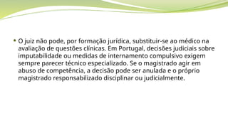  O juiz não pode, por formação jurídica, substituir-se ao médico na
avaliação de questões clínicas. Em Portugal, decisões judiciais sobre
imputabilidade ou medidas de internamento compulsivo exigem
sempre parecer técnico especializado. Se o magistrado agir em
abuso de competência, a decisão pode ser anulada e o próprio
magistrado responsabilizado disciplinar ou judicialmente.
 