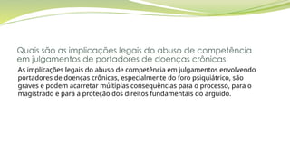 Quais são as implicações legais do abuso de competência
em julgamentos de portadores de doenças crônicas
As implicações legais do abuso de competência em julgamentos envolvendo
portadores de doenças crônicas, especialmente do foro psiquiátrico, são
graves e podem acarretar múltiplas consequências para o processo, para o
magistrado e para a proteção dos direitos fundamentais do arguido.
 