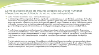 Como a jurisprudência do Tribunal Europeu de Direitos Humanos
influencia a imparcialidade do juiz no sistema inquisitório
 Como o sistema inquisitório afeta a imparcialidade do juiz
 O sistema inquisitório compromete de forma significativa a imparcialidade do juiz devido à acumulação de funções
essenciais no processo penal. No modelo inquisitório, o juiz não apenas julga, mas também investiga e, muitas vezes,
atua como acusador, conduzindo a produção de provas e podendo iniciar o processo de ofício. Essa concentração de
poderes faz com que o juiz se afaste de sua posição de árbitro imparcial e assuma um papel ativo e protagonista, o
que o vincula psicologicamente ao resultado da investigação e do julgamento, prejudicando sua objetividade.
 A ausência de separação entre as funções de investigar, acusar e julgar elimina a estrutura dialética do processo,
reduzindo o contraditório e a ampla defesa, e transformando o réu em mero objeto da investigação, sem as garantias
fundamentais de um processo justo. O juiz, ao dirigir a colheita de provas e buscar a "verdade real" a qualquer custo,
pode desenvolver convicções antecipadas, tornando-se parcial e comprometendo a legitimidade das decisões
judiciais.
 A jurisprudência europeia, como a do Tribunal Europeu de Direitos Humanos, reconhece que a acumulação dessas
funções por um mesmo magistrado é incompatível com a imparcialidade objetiva exigida de um julgador. Por isso,
sistemas modernos tendem a separar as funções de acusação, defesa e julgamento, garantindo que o juiz atue apenas
como terceiro imparcial, assegurando um processo penal mais justo e equilibrado.
 