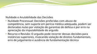 Nulidade e Anulabilidade das Decisões
• Nulidade Processual: Decisões proferidas com abuso de
competência, sem suporte em perícia médica adequada, podem ser
declaradas nulas por violação de garantias de defesa e por erro na
apreciação da imputabilidade do arguido
• Recurso e Revisão: O arguido pode recorrer dessas decisões para
instâncias superiores, invocando violação de direitos fundamentais,
erro de julgamento e ausência de fundamentação técnica
 