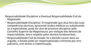 Responsabilidade Disciplinar e Eventual Responsabilidade Civil do
Magistrado
• Responsabilidade Disciplinar: O magistrado que atua fora das suas
competências técnicas, ignorando laudos médicos ou substituindo-
se a especialistas, pode ser alvo de processo disciplinar pelo
Conselho Superior da Magistratura, por violação dos deveres de
imparcialidade, zelo e respeito pelos direitos fundamentais.
• Responsabilidade Civil do Estado: Se a decisão causar dano ao
arguido, o Estado pode ser responsabilizado civilmente por erro
judiciário, com direito a indemnização.
 