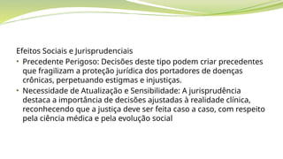 Efeitos Sociais e Jurisprudenciais
• Precedente Perigoso: Decisões deste tipo podem criar precedentes
que fragilizam a proteção jurídica dos portadores de doenças
crônicas, perpetuando estigmas e injustiças.
• Necessidade de Atualização e Sensibilidade: A jurisprudência
destaca a importância de decisões ajustadas à realidade clínica,
reconhecendo que a justiça deve ser feita caso a caso, com respeito
pela ciência médica e pela evolução social
 