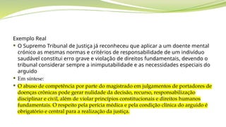 Exemplo Real
 O Supremo Tribunal de Justiça já reconheceu que aplicar a um doente mental
crónico as mesmas normas e critérios de responsabilidade de um indivíduo
saudável constitui erro grave e violação de direitos fundamentais, devendo o
tribunal considerar sempre a inimputabilidade e as necessidades especiais do
arguido
 Em síntese:
 O abuso de competência por parte do magistrado em julgamentos de portadores de
doenças crônicas pode gerar nulidade da decisão, recurso, responsabilização
disciplinar e civil, além de violar princípios constitucionais e direitos humanos
fundamentais. O respeito pela perícia médica e pela condição clínica do arguido é
obrigatório e central para a realização da justiça.
 