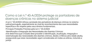 Como a Lei n.º 45-A/2024 protege os portadores de
doenças crônicas no sistema judicial
A Lei n.º 45-A/2024 reforça a proteção dos portadores de doenças crónicas no sistema
judicial português, especialmente ao nível do reconhecimento das suas necessidades
específicas e do respeito pelos seus direitos fundamentais.
Principais Proteções Previstas pela Lei n.º 45-A/2024
•Identificação e Integração das Necessidades dos Doentes Crónicos:
A lei determina que o Estado deve proceder à identificação, atualização, integração e
sistematização das necessidades dos doentes crónicos, desde a infância até à idade adulta,
assegurando que estas necessidades sejam consideradas em todas as esferas, incluindo a
justiça
 