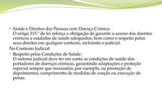 • Saúde e Direitos das Pessoas com Doença Crónica:
O artigo 215.º da lei reforça a obrigação de garantir o acesso dos doentes
crónicos a cuidados de saúde adequados, bem como o respeito pelos
seus direitos em qualquer contexto, incluindo o judicial.
No Contexto Judicial
• Respeito pelas Condições de Saúde:
O sistema judicial deve ter em conta as condições de saúde dos
portadores de doenças crónicas, garantindo adaptações e proteção
especial sempre que necessário, por exemplo, na prestação de
depoimentos, cumprimento de medidas de coação ou execução de
penas.
 