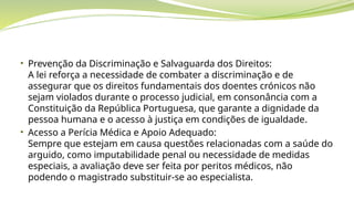 • Prevenção da Discriminação e Salvaguarda dos Direitos:
A lei reforça a necessidade de combater a discriminação e de
assegurar que os direitos fundamentais dos doentes crónicos não
sejam violados durante o processo judicial, em consonância com a
Constituição da República Portuguesa, que garante a dignidade da
pessoa humana e o acesso à justiça em condições de igualdade.
• Acesso a Perícia Médica e Apoio Adequado:
Sempre que estejam em causa questões relacionadas com a saúde do
arguido, como imputabilidade penal ou necessidade de medidas
especiais, a avaliação deve ser feita por peritos médicos, não
podendo o magistrado substituir-se ao especialista.
 