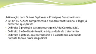 Articulação com Outros Diplomas e Princípios Constitucionais
A Lei n.º 45-A/2024 complementa o quadro constitucional e legal já
existente, que prevê:
• O direito à proteção da saúde (artigo 64.º da Constituição).
• O direito à não discriminação e à igualdade de tratamento.
• O direito à defesa, ao contraditório e à assistência adequada
durante todo o processo judicial
 