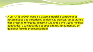  A Lei n.º 45-A/2024 obriga o sistema judicial a considerar as
necessidades dos portadores de doenças crónicas, assegurando-
lhes proteção reforçada, acesso a cuidados e avaliações médicas
adequadas, e salvaguarda dos seus direitos fundamentais em
qualquer fase do processo judicial
 
