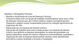 Medidas e Obrigações Previstas
• Revisão e Atualização da Lista de Doenças Crónicas:
O Governo deve criar um grupo de trabalho multidisciplinar para rever a lista
de doenças crónicas que, por critério médico, exigem acompanhamento
frequente e podem causar incapacidade precoce ou redução significativa da
esperança de vida.
• Elaboração de um Estatuto do Doente Crónico:
Este grupo de trabalho terá como missão propor um estatuto do doente
crónico, que definirá as doenças abrangidas, os níveis de gravidade e os
apoios específicos, tendo em conta o impacto na funcionalidade, qualidade e
esperança de vida. O estatuto deverá prever direitos como atendimento
prioritário e acesso facilitado a serviços e instalações.
 