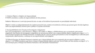 1. Critérios Objetivo e Subjetivo de Imparcialidade
O TEDH consolidou a análise da imparcialidade sob dois prismas:
Subjetivo: Relaciona-se à convicção pessoal do juiz, ou seja, se há indícios de preconceito ou parcialidade individual.
Objetivo: Avalia se, independentemente da conduta pessoal do juiz, existem circunstâncias externas que possam gerar dúvidas legítimas
sobre sua imparcialidade, inclusive para o público e as partes envolvidas.
2. Incompatibilidade entre Funções de Investigação e Julgamento
Nos casos paradigmáticos, como Piersack vs. Bélgica e De Cubber vs. Bélgica, o TEDH afirmou que a acumulação, pelo mesmo
magistrado, das funções de investigação e julgamento em um processo penal viola a imparcialidade objetiva exigida pelo artigo 6.º, n.º 1,
da Convenção Europeia dos Direitos Humanos. O simples fato de o juiz ter atuado previamente na fase investigatória já é suficiente para
comprometer, objetivamente, a confiança na sua imparcialidade como julgador.
“O Tribunal Europeu de Direitos Humanos sustentou que a imparcialidade deve ser examinada sob um aspecto subjetivo e, outro,
objetivo. [...] O TEDH considerou que houve violação à imparcialidade objetiva pelo juiz Van de Walle, em clara afronta ao artigo 6º, nº 1,
da Convenção para a Proteção dos Direitos Humanos e das Liberdades Fundamentais.”
 