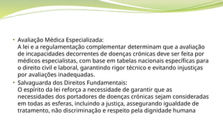 • Avaliação Médica Especializada:
A lei e a regulamentação complementar determinam que a avaliação
de incapacidades decorrentes de doenças crónicas deve ser feita por
médicos especialistas, com base em tabelas nacionais específicas para
o direito civil e laboral, garantindo rigor técnico e evitando injustiças
por avaliações inadequadas.
• Salvaguarda dos Direitos Fundamentais:
O espírito da lei reforça a necessidade de garantir que as
necessidades dos portadores de doenças crónicas sejam consideradas
em todas as esferas, incluindo a justiça, assegurando igualdade de
tratamento, não discriminação e respeito pela dignidade humana
 