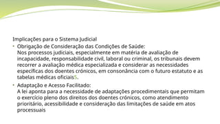 Implicações para o Sistema Judicial
• Obrigação de Consideração das Condições de Saúde:
Nos processos judiciais, especialmente em matéria de avaliação de
incapacidade, responsabilidade civil, laboral ou criminal, os tribunais devem
recorrer a avaliação médica especializada e considerar as necessidades
específicas dos doentes crónicos, em consonância com o futuro estatuto e as
tabelas médicas oficiais5.
• Adaptação e Acesso Facilitado:
A lei aponta para a necessidade de adaptações procedimentais que permitam
o exercício pleno dos direitos dos doentes crónicos, como atendimento
prioritário, acessibilidade e consideração das limitações de saúde em atos
processuais
 