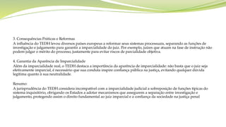 3. Consequências Práticas e Reformas
A influência do TEDH levou diversos países europeus a reformar seus sistemas processuais, separando as funções de
investigação e julgamento para garantir a imparcialidade do juiz. Por exemplo, juízes que atuam na fase de instrução não
podem julgar o mérito do processo, justamente para evitar riscos de parcialidade objetiva.
4. Garantia da Aparência de Imparcialidade
Além da imparcialidade real, o TEDH destaca a importância da aparência de imparcialidade: não basta que o juiz seja
efetivamente imparcial, é necessário que sua conduta inspire confiança pública na justiça, evitando qualquer dúvida
legítima quanto à sua neutralidade.
Resumo:
A jurisprudência do TEDH considera incompatível com a imparcialidade judicial a sobreposição de funções típicas do
sistema inquisitório, obrigando os Estados a adotar mecanismos que assegurem a separação entre investigação e
julgamento, protegendo assim o direito fundamental ao juiz imparcial e a confiança da sociedade na justiça penal
 
